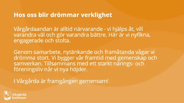 Vårgårdaandan är alltid närvarande - vi hjälps åt, vill varandra väl och gör varandra bättre. Här är vi nyfikna, engagerade och stolta. Genom samarbete, nytänkande och framåtanda vågar vi drömma stort. Vi bygger vår framtid med gemenskap och samverkan. Tillsammans med ett starkt närings- och föreningsliv når vi nya höjder!  I Vårgårda är framgången gemensam!
