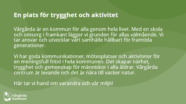 Vårgårda är en kommun för alla genom hela livet. Med en skola och omsorg i framkant lägger vi grunden för allas välmående. Vi tar ansvar och utvecklar vårt samhälle hållbart för framtida generationer. Vi har goda kommunikationer, mötesplatser och aktiviteter för en meningsfull fritid i hela kommunen. Det skapar närhet, trygghet och gemenskap för människor i alla åldrar. Vårgårda centrum är levande och det är nära till vacker natur.  Här tar vi hand om varandra och vår miljö!